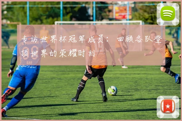 专访世界杯冠军成员：回顾各队登顶世界的荣耀时刻