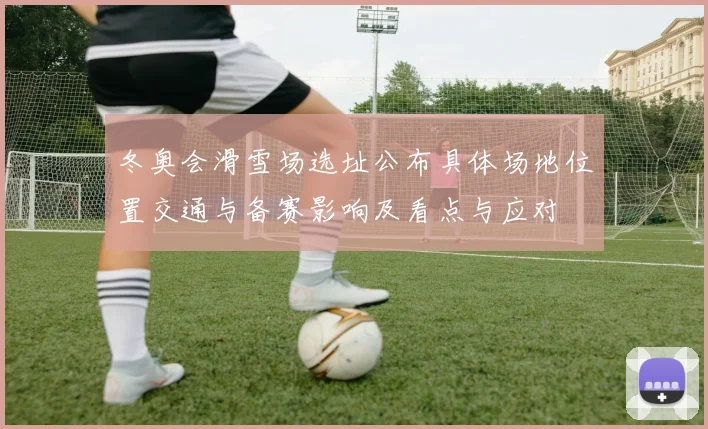 冬奥会滑雪场选址公布具体场地位置交通与备赛影响及看点与应对