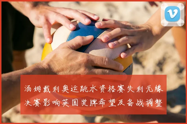 汤姆戴利奥运跳水资格赛失利无缘决赛影响英国奖牌希望及备战调整