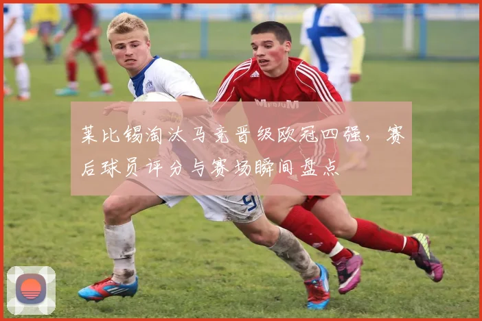 莱比锡淘汰马竞晋级欧冠四强，赛后球员评分与赛场瞬间盘点