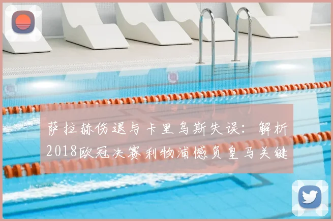 萨拉赫伤退与卡里乌斯失误：解析2018欧冠决赛利物浦憾负皇马关键点