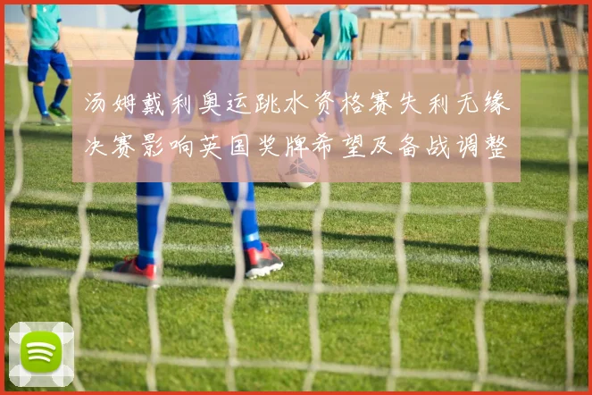 汤姆戴利奥运跳水资格赛失利无缘决赛影响英国奖牌希望及备战调整