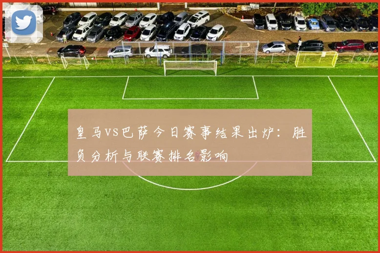 皇马vs巴萨今日赛事结果出炉：胜负分析与联赛排名影响