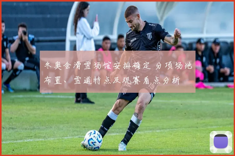 冬奥会滑雪场馆安排确定 分项场地布置、雪道特点及观赛看点分析