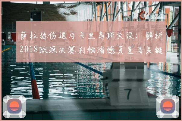 萨拉赫伤退与卡里乌斯失误：解析2018欧冠决赛利物浦憾负皇马关键点