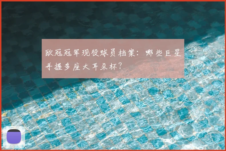 欧冠冠军现役球员档案：哪些巨星手握多座大耳朵杯？
