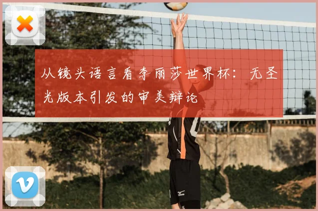 从镜头语言看李丽莎世界杯：无圣光版本引发的审美辩论