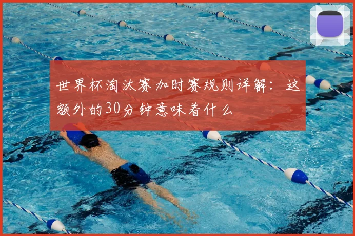 世界杯淘汰赛加时赛规则详解：这额外的30分钟意味着什么