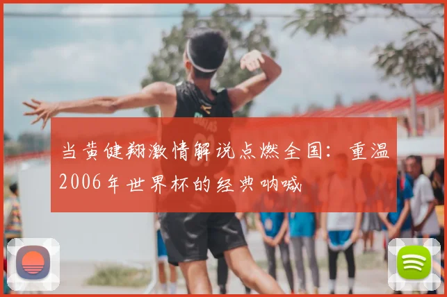当黄健翔激情解说点燃全国:重温2006年世界杯的经典呐喊