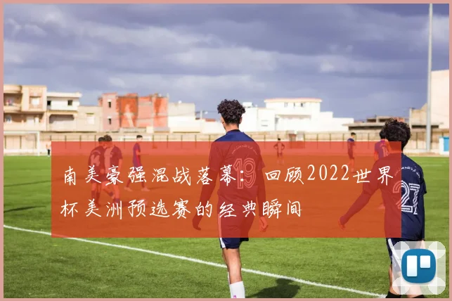 南美豪强混战落幕：回顾2022世界杯美洲预选赛的经典瞬间
