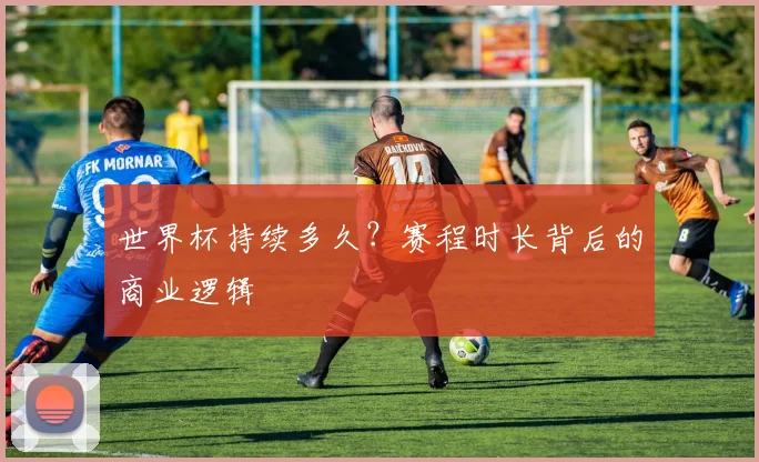 世界杯持续多久?赛程时长背后的商业逻辑