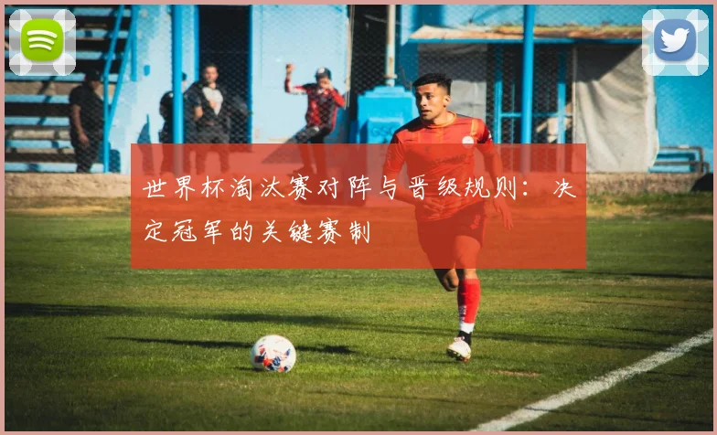 世界杯淘汰赛对阵与晋级规则：决定冠军的关键赛制