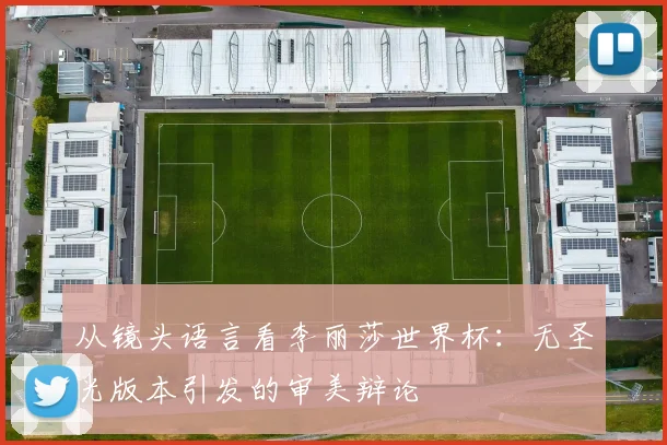 从镜头语言看李丽莎世界杯：无圣光版本引发的审美辩论