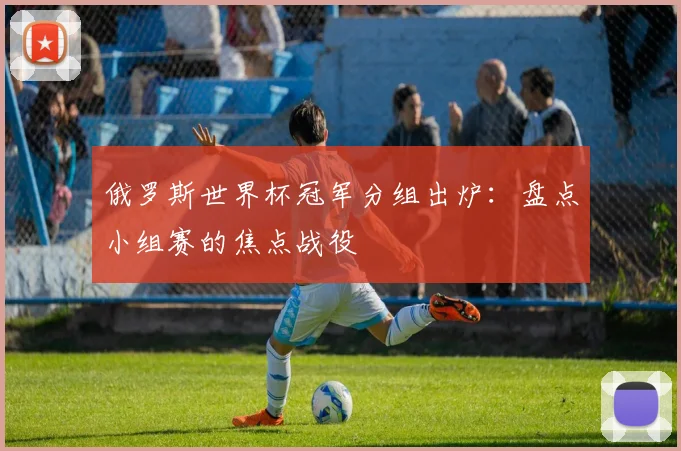 俄罗斯世界杯冠军分组出炉:盘点小组赛的焦点战役