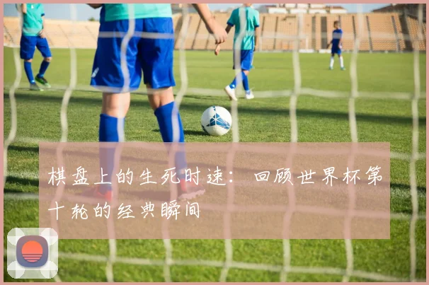 棋盘上的生死时速：回顾世界杯第十轮的经典瞬间
