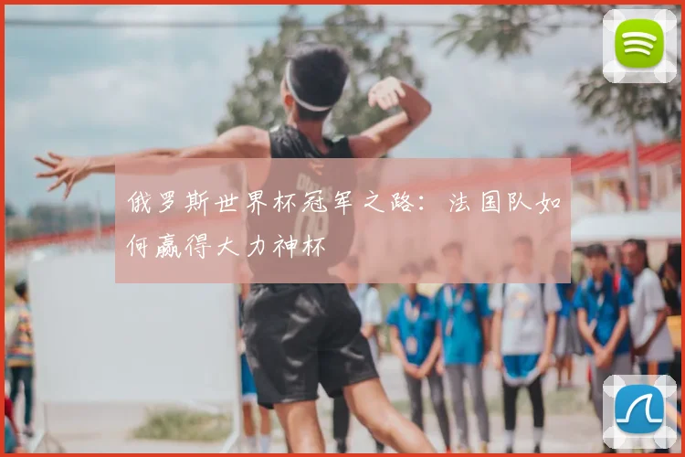 俄罗斯世界杯冠军之路:法国队如何赢得大力神杯