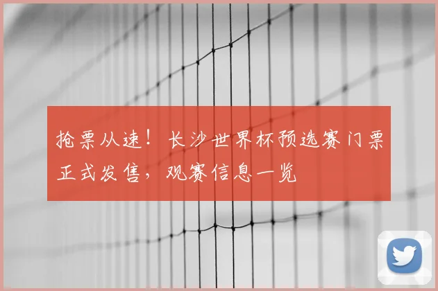 抢票从速！长沙世界杯预选赛门票正式发售，观赛信息一览